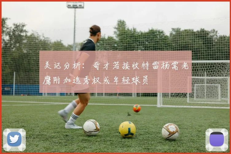 美记分析：奇才若接收特雷杨需老鹰附加选秀权或年轻球员