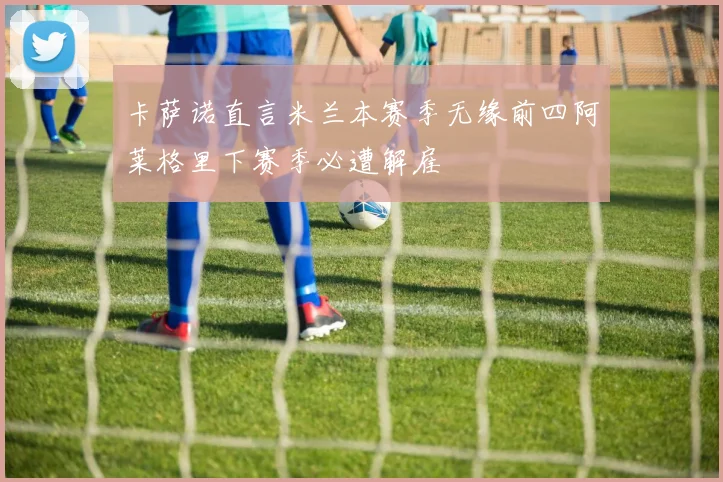 卡萨诺直言米兰本赛季无缘前四阿莱格里下赛季必遭解雇