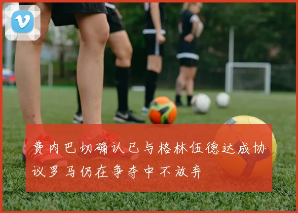 费内巴切确认已与格林伍德达成协议罗马仍在争夺中不放弃