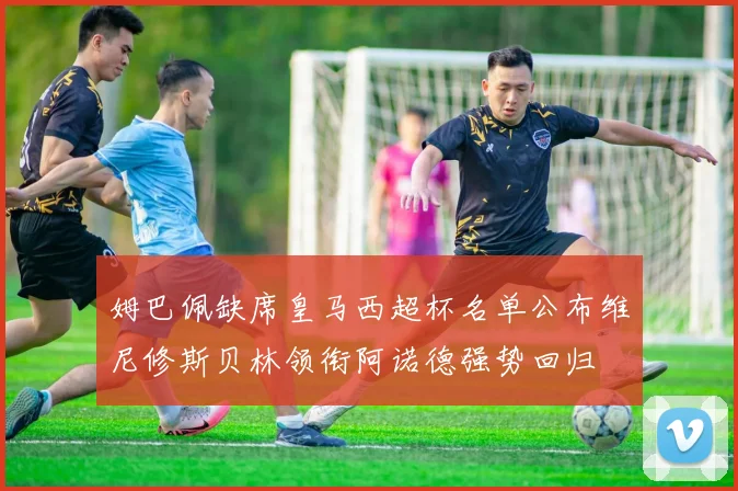 姆巴佩缺席皇马西超杯名单公布维尼修斯贝林领衔阿诺德强势回归