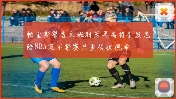 帕金斯警告文班肘若再高将引发危险NBA若不禁赛只重视收视率