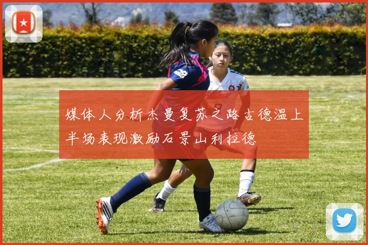 媒体人分析杰曼复苏之路古德温上半场表现激励石景山利拉德