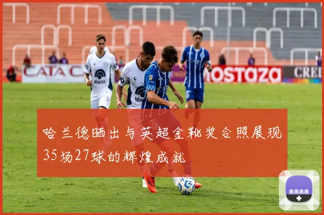 哈兰德晒出与英超金靴奖合照展现35场27球的辉煌成就