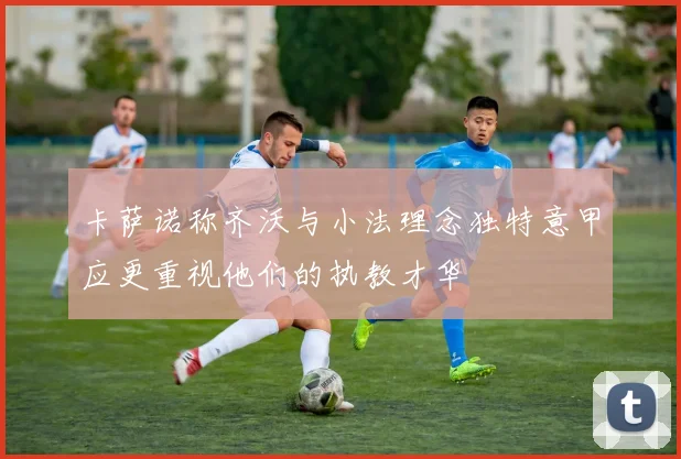 卡萨诺称齐沃与小法理念独特意甲应更重视他们的执教才华