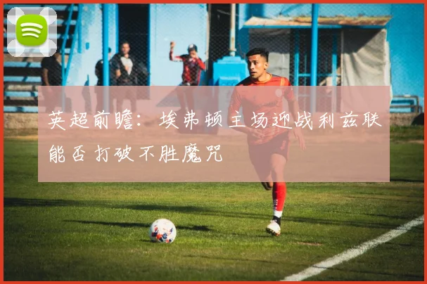 英超前瞻：埃弗顿主场迎战利兹联能否打破不胜魔咒