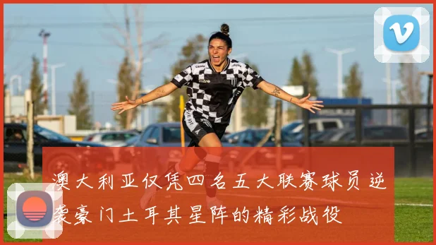 澳大利亚仅凭四名五大联赛球员逆袭豪门土耳其星阵的精彩战役