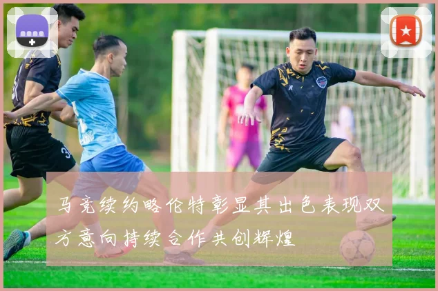 马竞续约略伦特彰显其出色表现双方意向持续合作共创辉煌