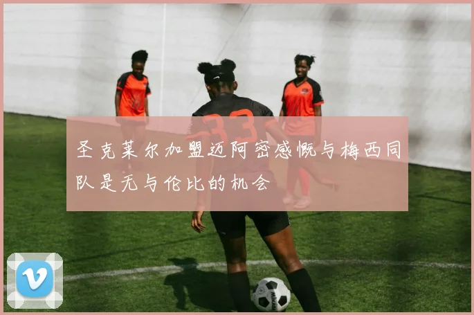 圣克莱尔加盟迈阿密感慨与梅西同队是无与伦比的机会