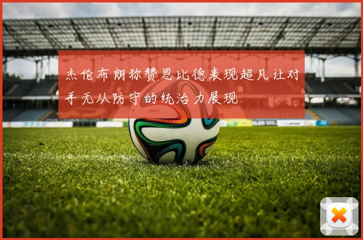 杰伦布朗称赞恩比德表现超凡让对手无从防守的统治力展现