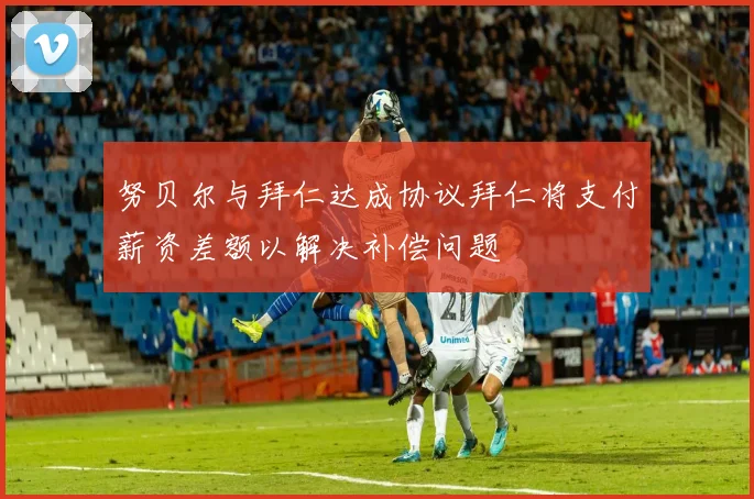 努贝尔与拜仁达成协议拜仁将支付薪资差额以解决补偿问题