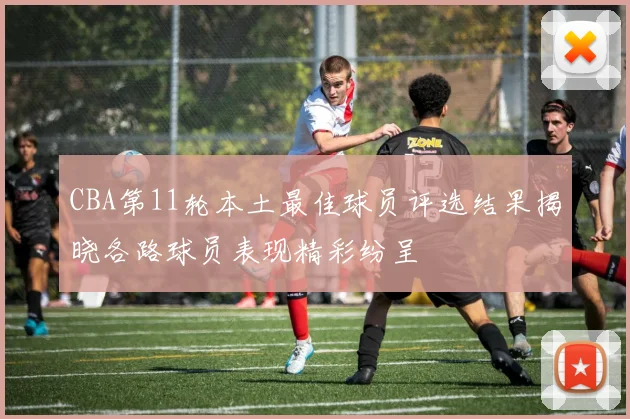 CBA第11轮本土最佳球员评选结果揭晓各路球员表现精彩纷呈