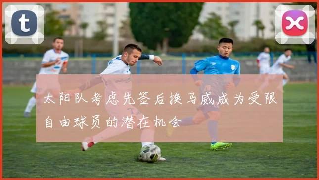 太阳队考虑先签后换马威成为受限自由球员的潜在机会