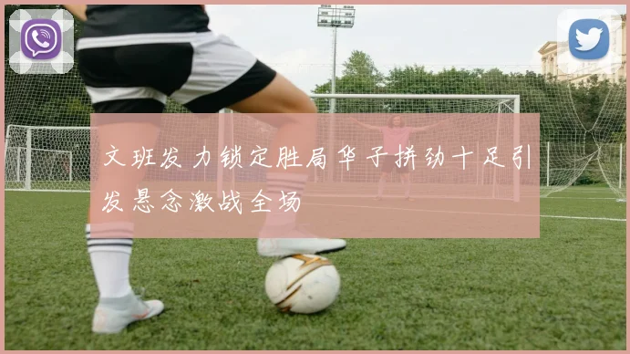 文班发力锁定胜局华子拼劲十足引发悬念激战全场