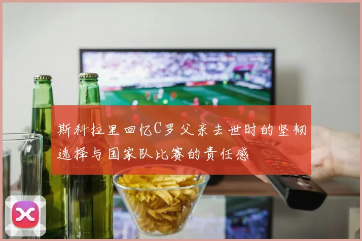 斯科拉里回忆C罗父亲去世时的坚韧选择与国家队比赛的责任感