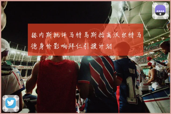 赫内斯批评马特乌斯抬高沃尔特马德身价影响拜仁引援计划
