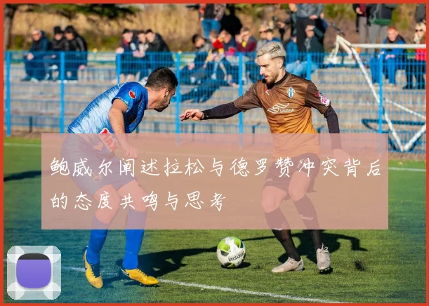 鲍威尔阐述拉松与德罗赞冲突背后的态度共鸣与思考