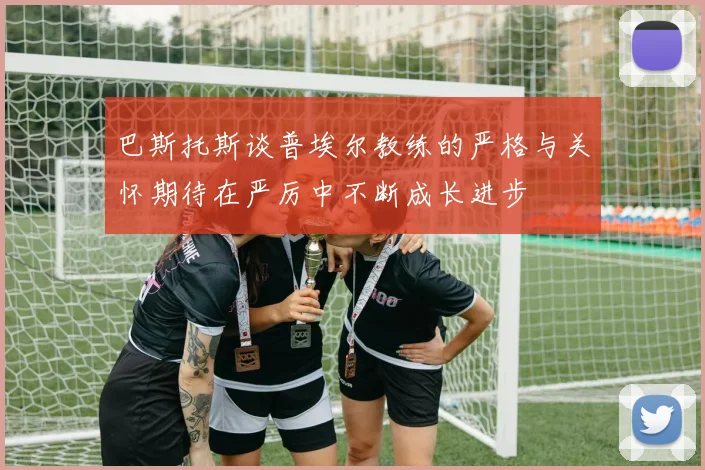 巴斯托斯谈普埃尔教练的严格与关怀期待在严厉中不断成长进步