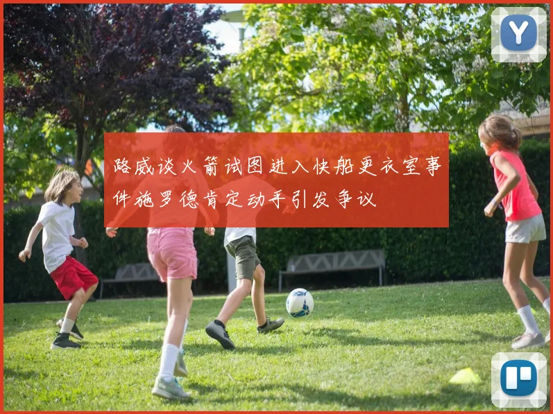 路威谈火箭试图进入快船更衣室事件施罗德肯定动手引发争议